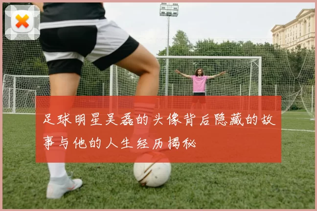 足球明星吴磊的头像背后隐藏的故事与他的人生经历揭秘