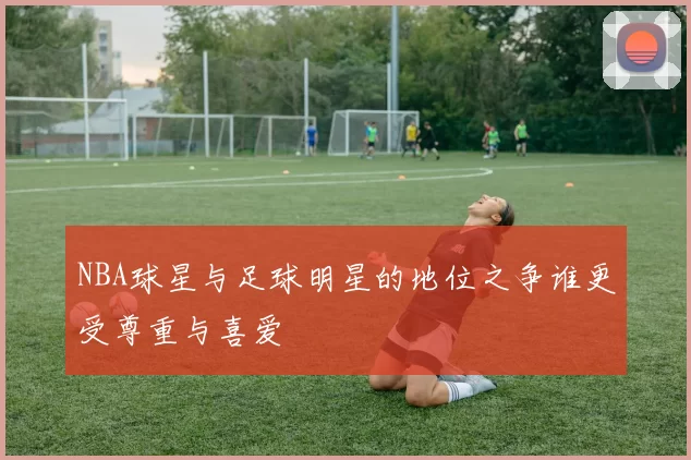 NBA球星与足球明星的地位之争谁更受尊重与喜爱