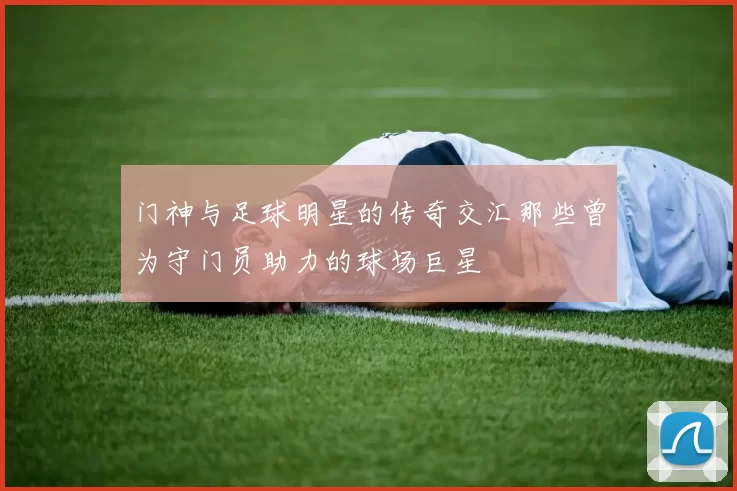 门神与足球明星的传奇交汇那些曾为守门员助力的球场巨星