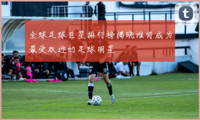 全球足球巨星排行榜揭晓谁将成为最受欢迎的足球明星