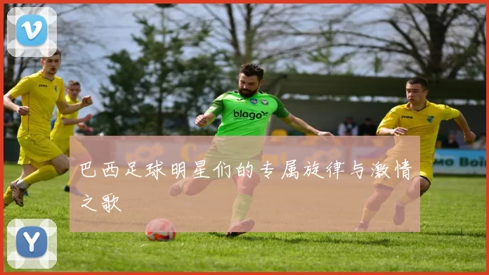 巴西足球明星们的专属旋律与激情之歌