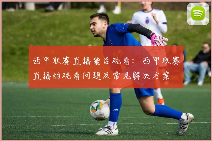 西甲联赛直播能否观看：西甲联赛直播的观看问题及常见解决方案