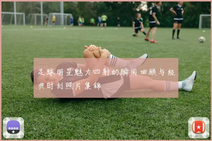 足球明星魅力四射的瞬间回顾与经典时刻照片集锦