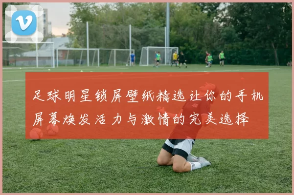 足球明星锁屏壁纸精选让你的手机屏幕焕发活力与激情的完美选择