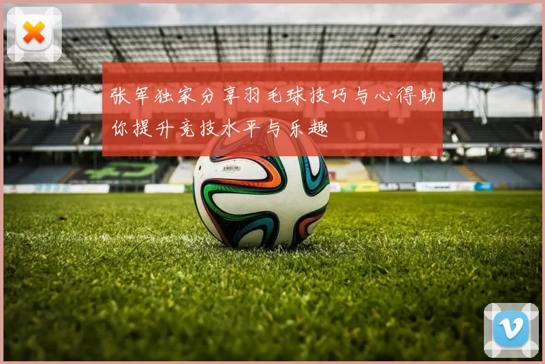 张军独家分享羽毛球技巧与心得助你提升竞技水平与乐趣