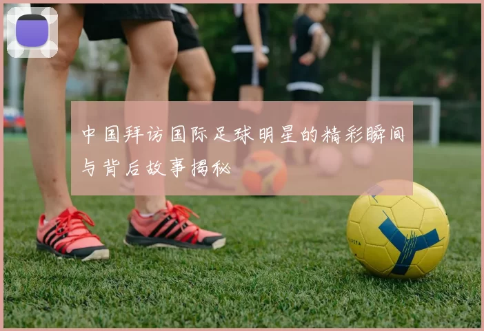 中国拜访国际足球明星的精彩瞬间与背后故事揭秘