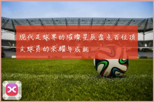 现代足球界的璀璨星辰盘点百位顶尖球员的荣耀与成就