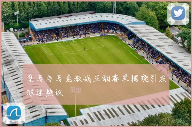 皇马与马竞激战正酣赛果揭晓引发球迷热议