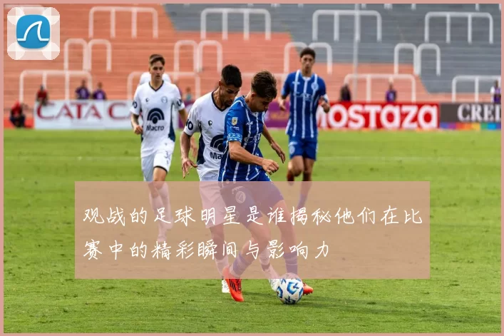 观战的足球明星是谁揭秘他们在比赛中的精彩瞬间与影响力