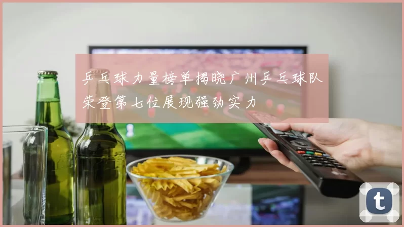 乒乓球力量榜单揭晓广州乒乓球队荣登第七位展现强劲实力