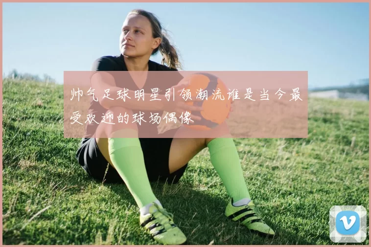 帅气足球明星引领潮流谁是当今最受欢迎的球场偶像