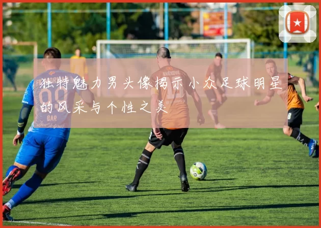 独特魅力男头像揭示小众足球明星的风采与个性之美