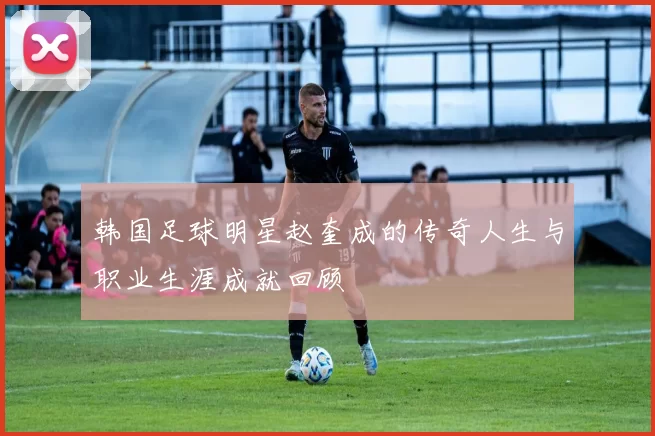 韩国足球明星赵奎成的传奇人生与职业生涯成就回顾