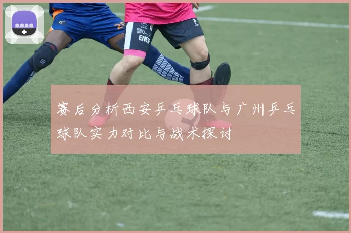 赛后分析西安乒乓球队与广州乒乓球队实力对比与战术探讨