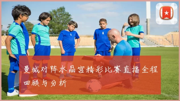 曼城对阵水晶宫精彩比赛直播全程回顾与分析