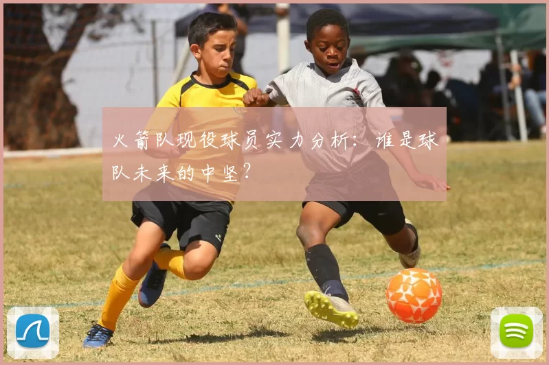 火箭队现役球员实力分析：谁是球队未来的中坚？
