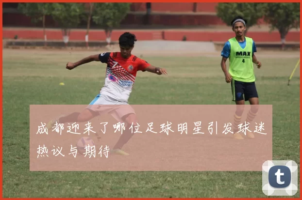 成都迎来了哪位足球明星引发球迷热议与期待