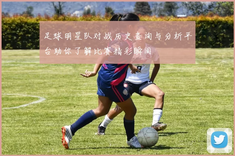 足球明星队对战历史查询与分析平台助你了解比赛精彩瞬间