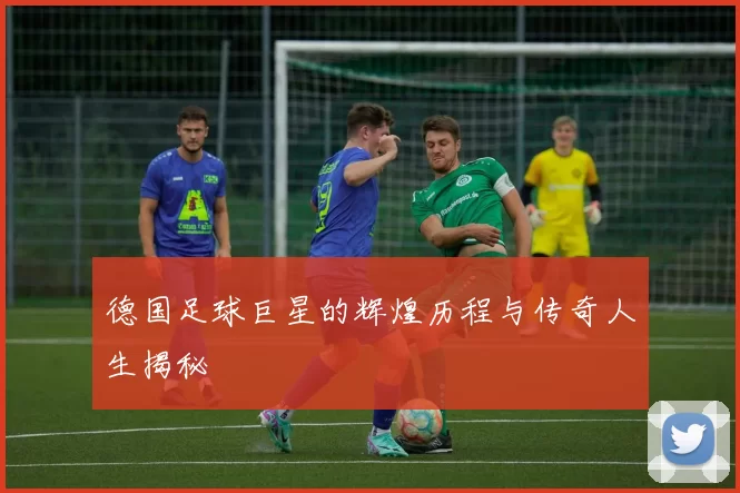 德国足球巨星的辉煌历程与传奇人生揭秘