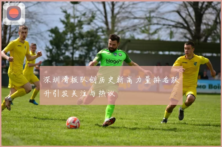 深圳滑板队创历史新高力量排名跃升引发关注与热议