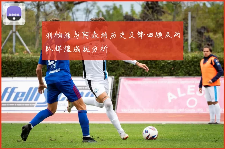 利物浦与阿森纳历史交锋回顾及两队辉煌成就分析