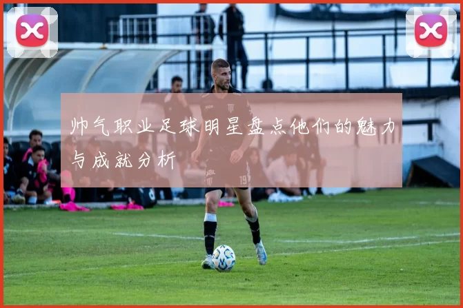 帅气职业足球明星盘点他们的魅力与成就分析