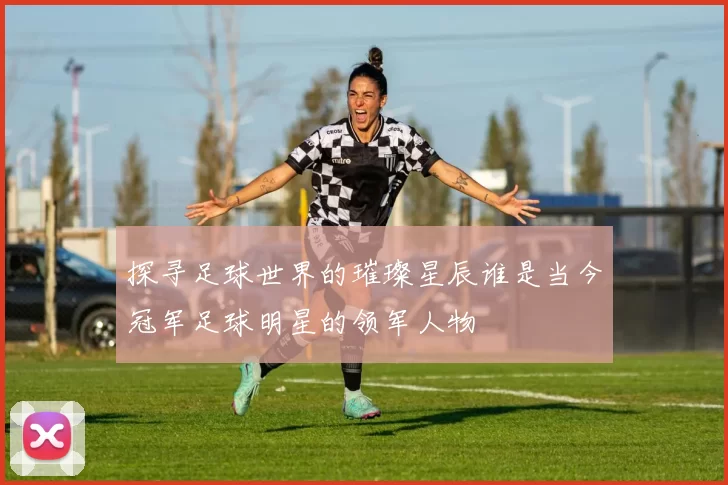 探寻足球世界的璀璨星辰谁是当今冠军足球明星的领军人物