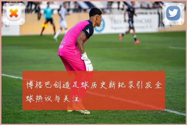 博格巴创造足球历史新纪录引发全球热议与关注
