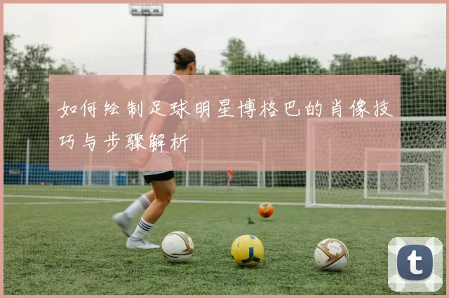如何绘制足球明星博格巴的肖像技巧与步骤解析