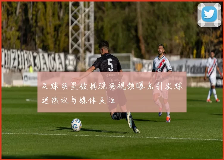 足球明星被捕现场视频曝光引发球迷热议与媒体关注